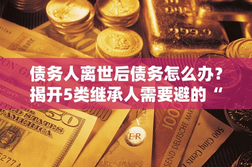 北京债务人离世后债务怎么办？揭开5类继承人需要避的“坑”