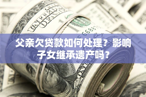 北京父亲欠贷款如何处理?影响子女继承遗产吗? 北京父亲欠贷款如何处理?影响子女继承遗产吗?